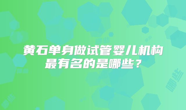 黄石单身做试管婴儿机构最有名的是哪些?