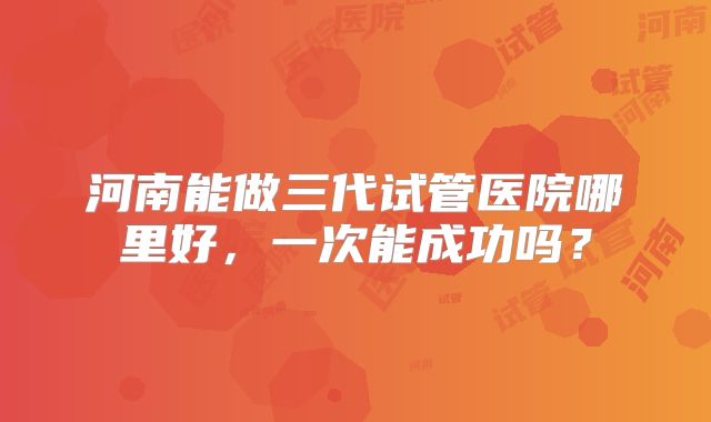 河南能做三代试管医院哪里好,一次能成功吗?