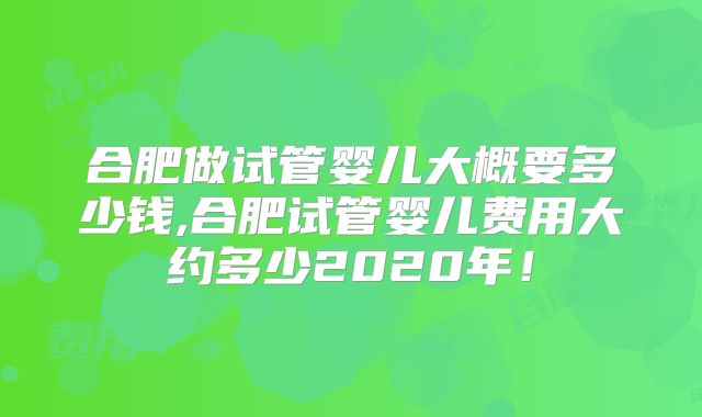 合肥做试管婴儿大概要多少钱,合肥试管婴儿费用大约多少2020年！