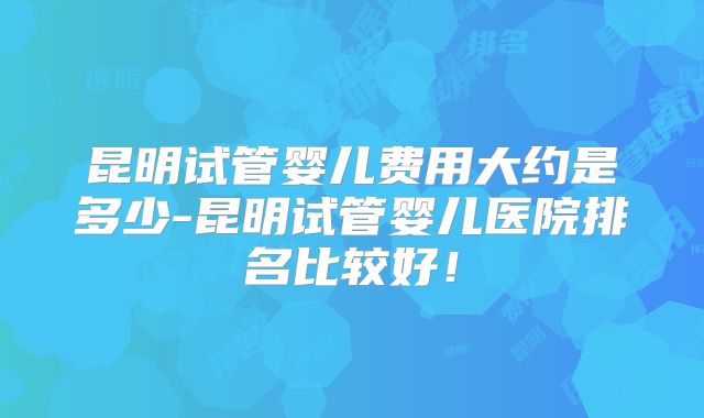 昆明试管婴儿费用大约是多少-昆明试管婴儿医院排名比较好!