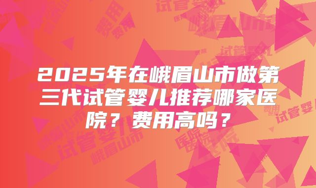 2025年在峨眉山市做第三代试管婴儿推荐哪家医院？费用高吗？