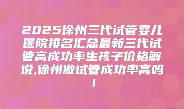 2025徐州三代试管婴儿医院排名汇总最新三代试管高成功率生孩子价格解说,徐州做试管成功率高吗!