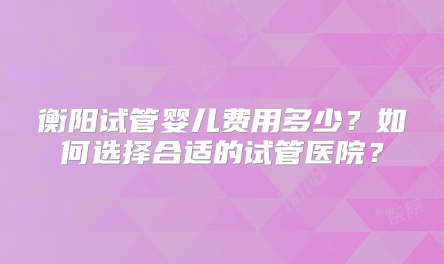 衡阳试管婴儿费用多少？如何选择合适的试管医院？