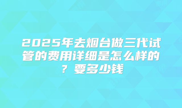 2025年去烟台做三代试管的费用详细是怎么样的?要多少钱