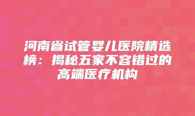 河南省试管婴儿医院精选榜：揭秘五家不容错过的高端医疗机构