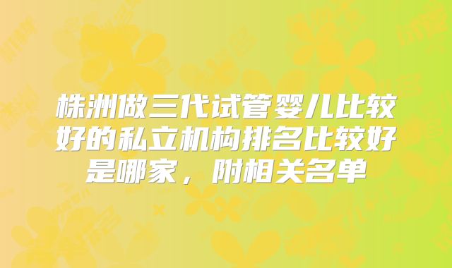 株洲做三代试管婴儿比较好的私立机构排名比较好是哪家，附相关名单