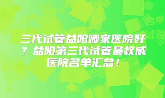 三代试管益阳哪家医院好？益阳第三代试管最权威医院名单汇总！