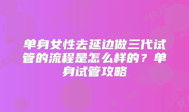 单身女性去延边做三代试管的流程是怎么样的？单身试管攻略