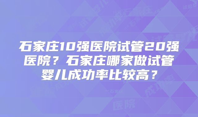 石家庄10强医院试管20强医院？石家庄哪家做试管婴儿成功率比较高？