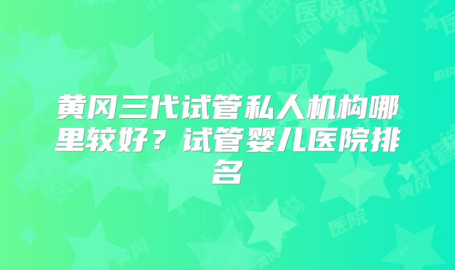 黄冈三代试管私人机构哪里较好？试管婴儿医院排名