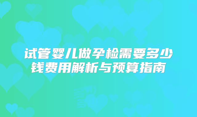 试管婴儿做孕检需要多少钱费用解析与预算指南