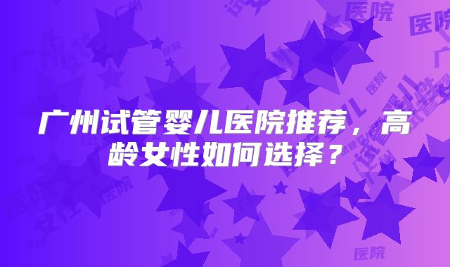 广州试管婴儿医院推荐，高龄女性如何选择？