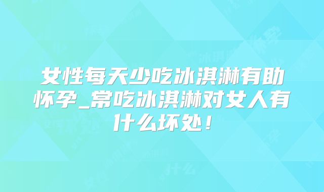 女性每天少吃冰淇淋有助怀孕_常吃冰淇淋对女人有什么坏处!
