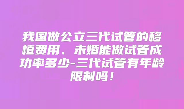 我国做公立三代试管的移植费用、未婚能做试管成功率多少-三代试管有年龄限制吗！