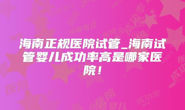 海南正规医院试管_海南试管婴儿成功率高是哪家医院！