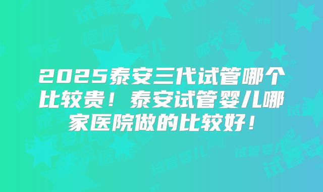 2025泰安三代试管哪个比较贵！泰安试管婴儿哪家医院做的比较好！