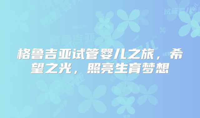格鲁吉亚试管婴儿之旅，希望之光，照亮生育梦想