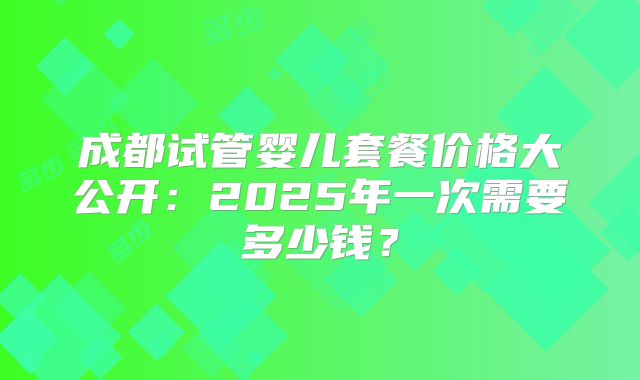 成都试管婴儿套餐价格大公开:2025年一次需要多少钱?