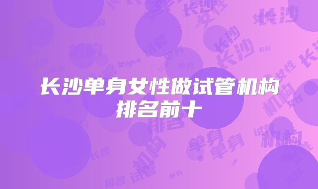 长沙单身女性做试管机构排名前十