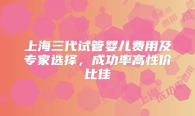 上海三代试管婴儿费用及专家选择，成功率高性价比佳