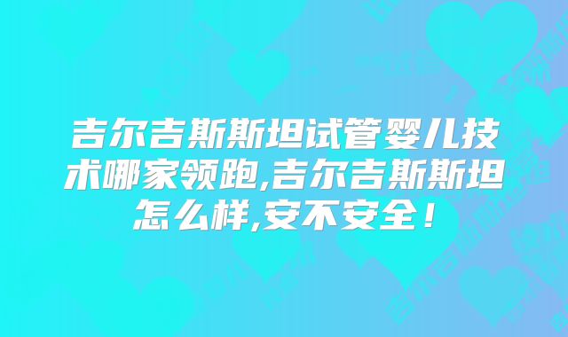吉尔吉斯斯坦试管婴儿技术哪家领跑,吉尔吉斯斯坦怎么样,安不安全！