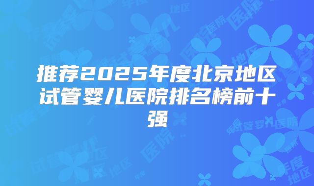 推荐2025年度北京地区试管婴儿医院排名榜前十强