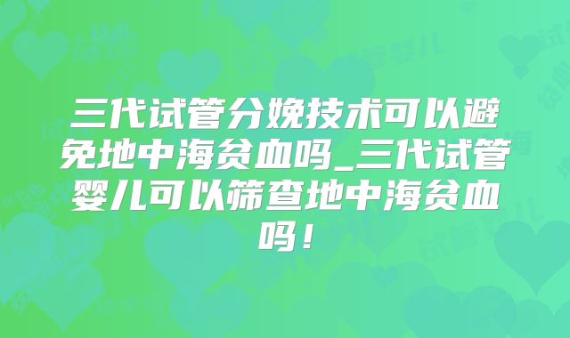 三代试管分娩技术可以避免地中海贫血吗_三代试管婴儿可以筛查地中海贫血吗！