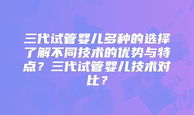 三代试管婴儿多种的选择了解不同技术的优势与特点？三代试管婴儿技术对比？