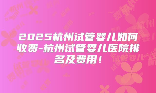 2025杭州试管婴儿如何收费-杭州试管婴儿医院排名及费用!