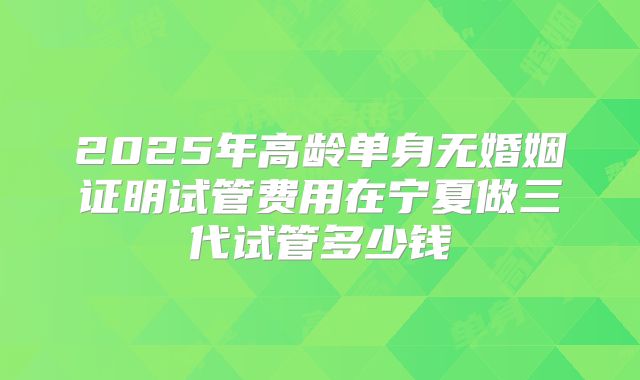 2025年高龄单身无婚姻证明试管费用在宁夏做三代试管多少钱