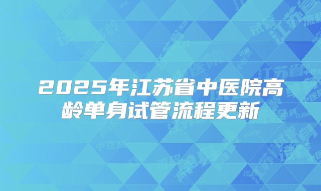 2025年江苏省中医院高龄单身试管流程更新
