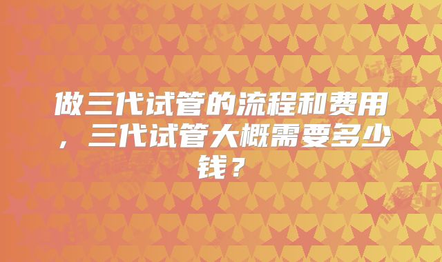 做三代试管的流程和费用,三代试管大概需要多少钱?
