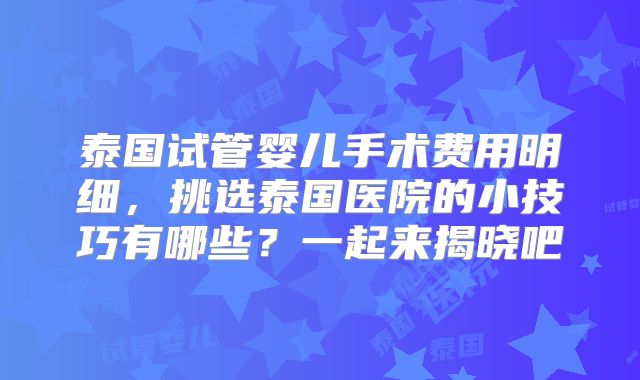 泰国试管婴儿手术费用明细，挑选泰国医院的小技巧有哪些？一起来揭晓吧