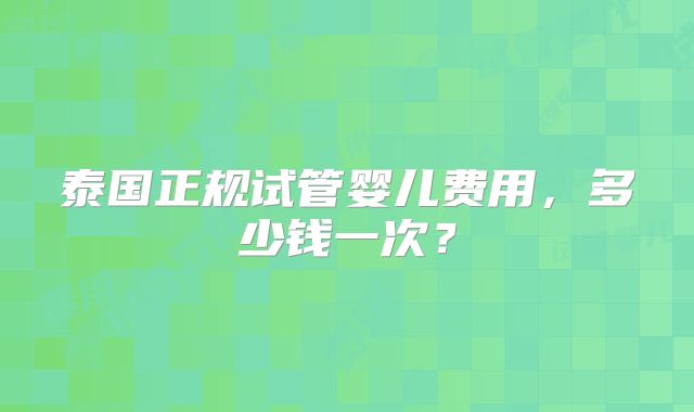 泰国正规试管婴儿费用,多少钱一次?