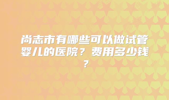 尚志市有哪些可以做试管婴儿的医院?费用多少钱?