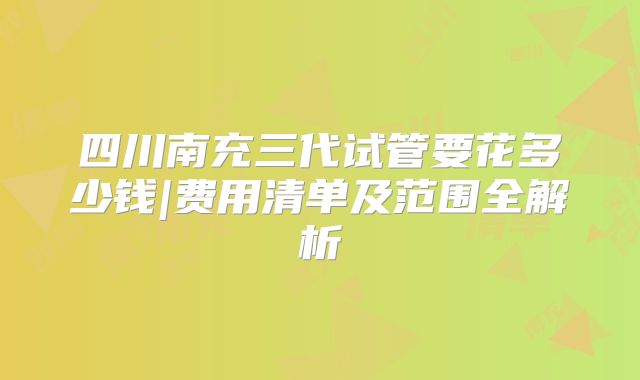 四川南充三代试管要花多少钱|费用清单及范围全解析