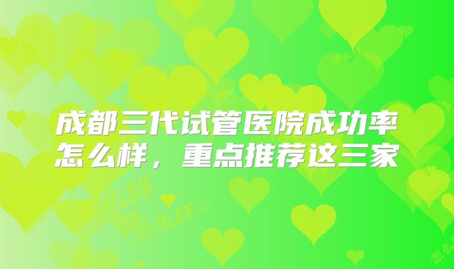 成都三代试管医院成功率怎么样，重点推荐这三家