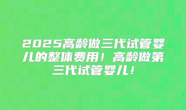2025高龄做三代试管婴儿的整体费用!高龄做第三代试管婴儿!