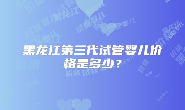 黑龙江第三代试管婴儿价格是多少？