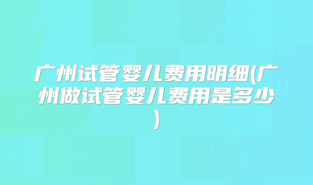 广州试管婴儿费用明细(广州做试管婴儿费用是多少)