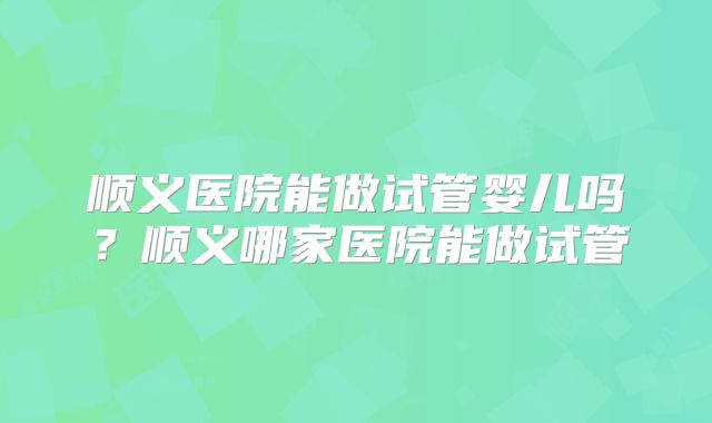 顺义医院能做试管婴儿吗？顺义哪家医院能做试管