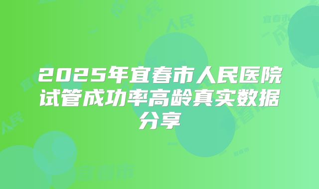 2025年宜春市人民医院试管成功率高龄真实数据分享