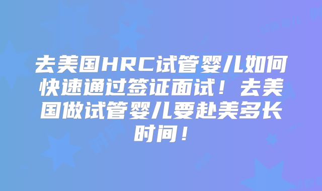 去美国HRC试管婴儿如何快速通过签证面试！去美国做试管婴儿要赴美多长时间！