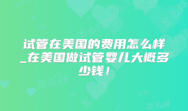 试管在美国的费用怎么样_在美国做试管婴儿大概多少钱！