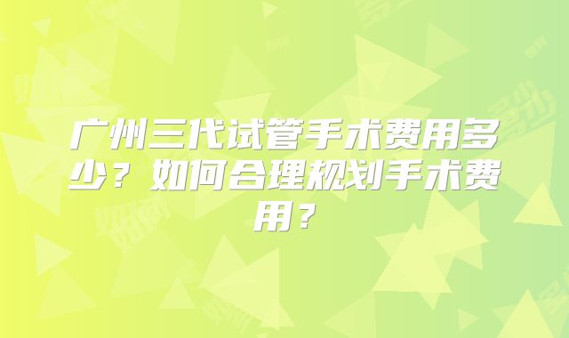 广州三代试管手术费用多少？如何合理规划手术费用？