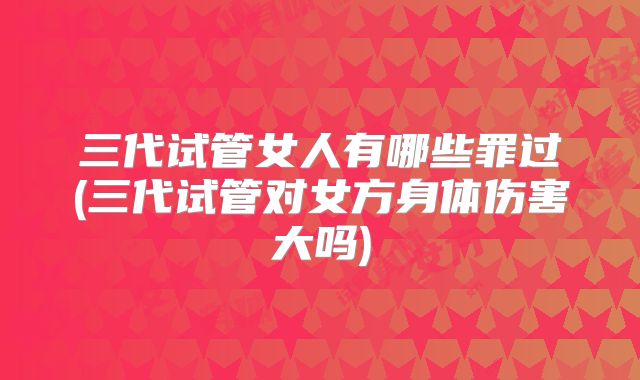 三代试管女人有哪些罪过(三代试管对女方身体伤害大吗)