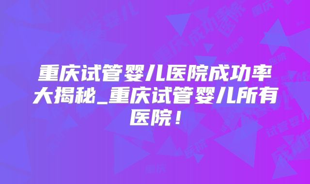 重庆试管婴儿医院成功率大揭秘_重庆试管婴儿所有医院!