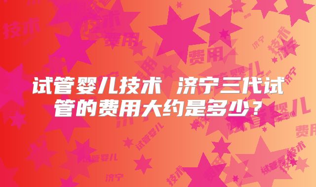 试管婴儿技术 济宁三代试管的费用大约是多少？
