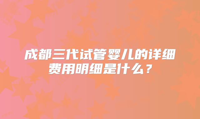 成都三代试管婴儿的详细费用明细是什么？
