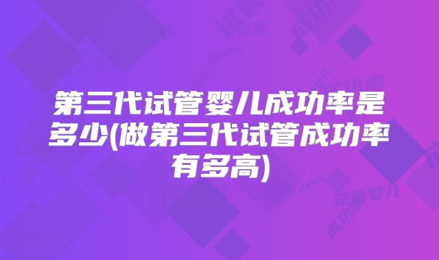 第三代试管婴儿成功率是多少(做第三代试管成功率有多高)